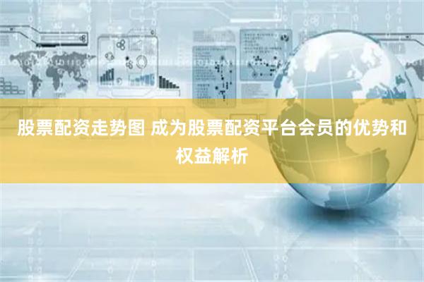 股票配资走势图 成为股票配资平台会员的优势和权益解析