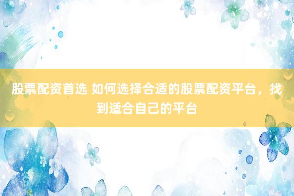 股票配资首选 如何选择合适的股票配资平台，找到适合自己的平台