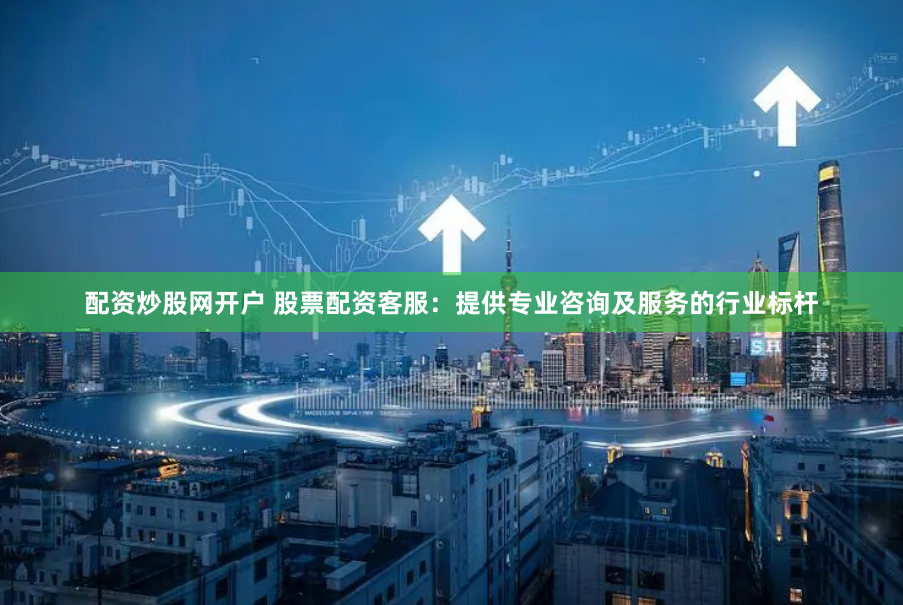 配资炒股网开户 股票配资客服:提供专业咨询及服务的行业标杆