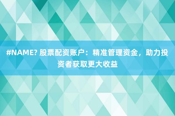 #NAME? 股票配资账户：精准管理资金，助力投资者获取更大收益