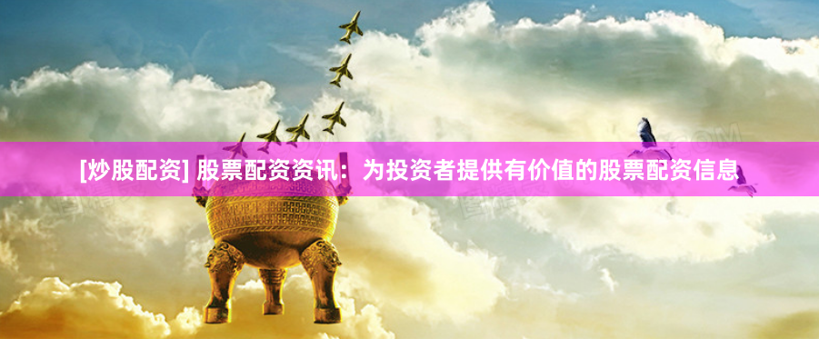 [炒股配资] 股票配资资讯：为投资者提供有价值的股票配资信息