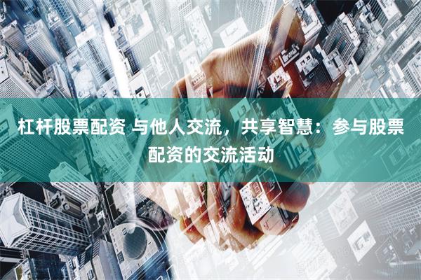 杠杆股票配资 与他人交流，共享智慧：参与股票配资的交流活动