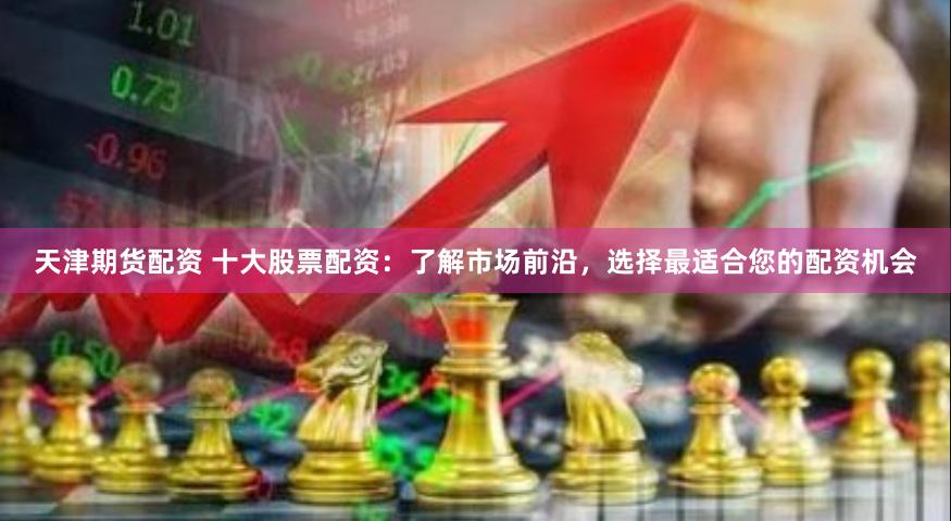 天津期货配资 十大股票配资：了解市场前沿，选择最适合您的配资机会