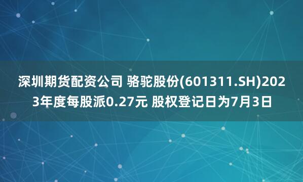 深圳期货配资公司 骆驼股份(601311.SH)2023年度每股派0.27元 股权登记日为7月3日