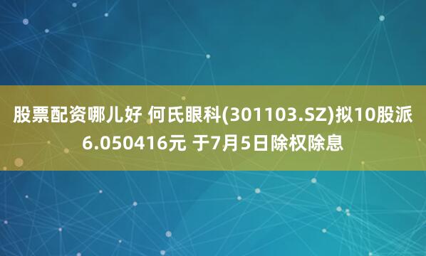 股票配资哪儿好 何氏眼科(301103.SZ)拟10股派6.050416元 于7月5日除权除息
