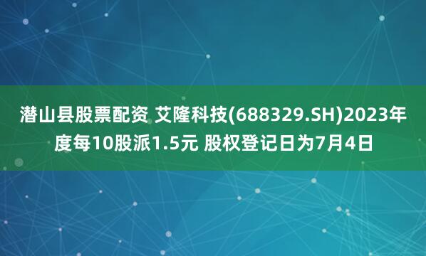 潜山县股票配资 艾隆科技(688329.SH)2023年度每10股派1.5元 股权登记日为7月4日