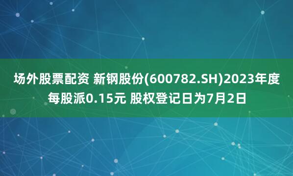 场外股票配资 新钢股份(600782.SH)2023年度每股派0.15元 股权登记日为7月2日