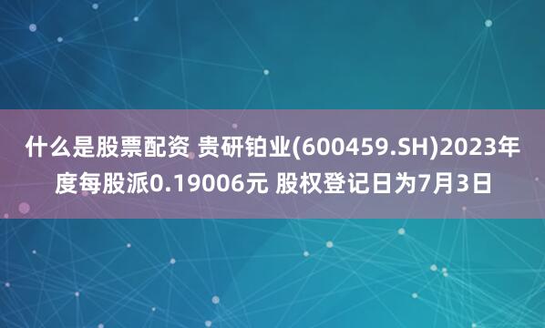 什么是股票配资 贵研铂业(600459.SH)2023年度每股派0.19006元 股权登记日为7月3日