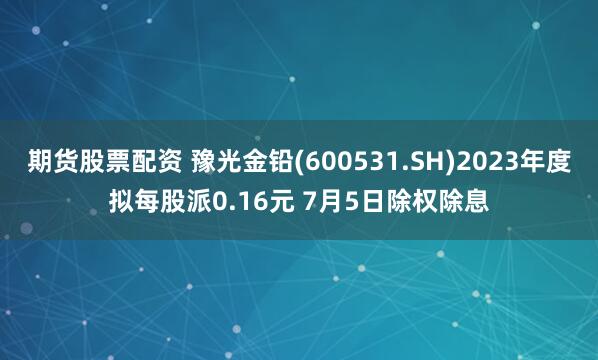 期货股票配资 豫光金铅(600531.SH)2023年度拟每股派0.16元 7月5日除权除息