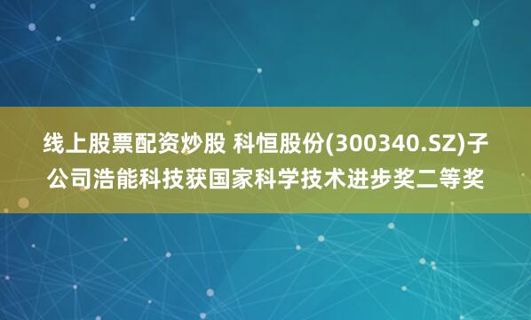 线上股票配资炒股 科恒股份(300340.SZ)子公司浩能科技获国家科学技术进步奖二等奖