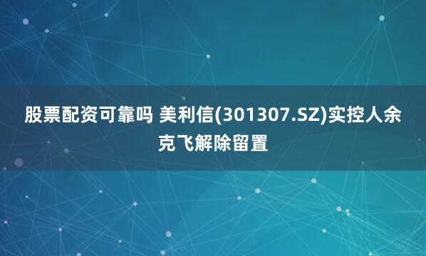 股票配资可靠吗 美利信(301307.SZ)实控人余克飞解除留置