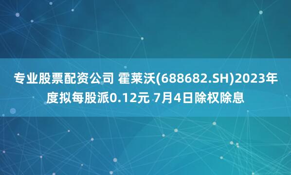 专业股票配资公司 霍莱沃(688682.SH)2023年度拟每股派0.12元 7月4日除权除息