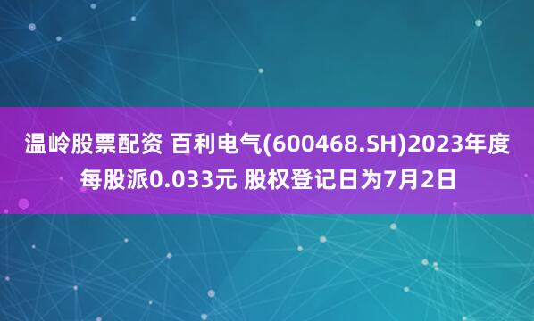 温岭股票配资 百利电气(600468.SH)2023年度每股派0.033元 股权登记日为7月2日