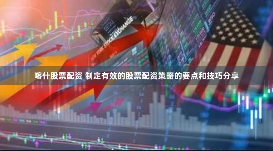 喀什股票配资 制定有效的股票配资策略的要点和技巧分享