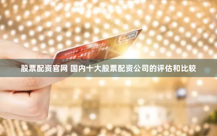 股票配资官网 国内十大股票配资公司的评估和比较